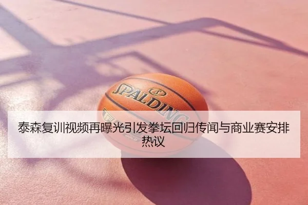 泰森复训视频再曝光引发拳坛回归传闻与商业赛安排热议