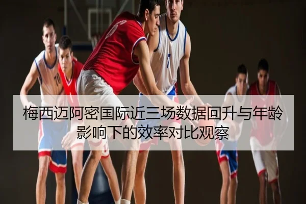 梅西迈阿密国际近三场数据回升与年龄影响下的效率对比观察