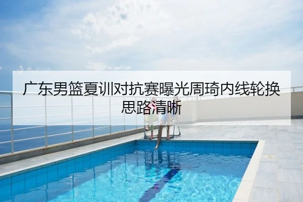 广东男篮夏训对抗赛曝光周琦内线轮换思路清晰