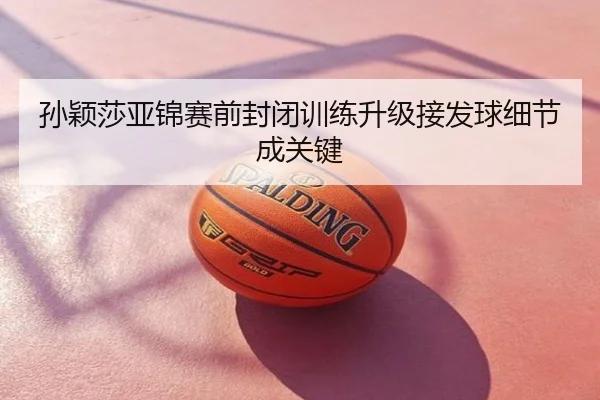 孙颖莎亚锦赛前封闭训练升级接发球细节成关键