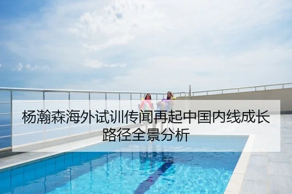 杨瀚森海外试训传闻再起中国内线成长路径全景分析